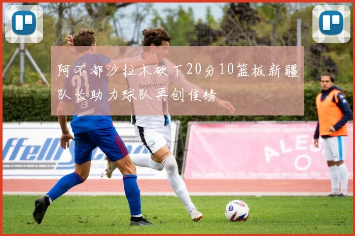 阿不都沙拉木砍下20分10篮板新疆队长助力球队再创佳绩