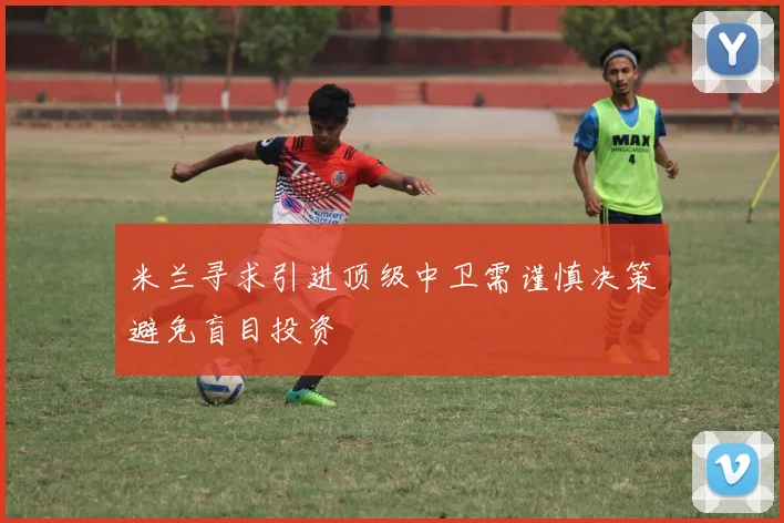 米兰寻求引进顶级中卫需谨慎决策避免盲目投资
